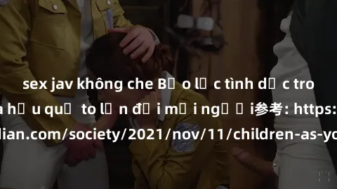 sex jav không che Bạo lực tình dục trong nhóm: nguy cơ và hậu quả to lớn đối mọi người参考: https://www.theguardian.com/society/2021/nov/11/children-as-young-as-four-are-being-sexually-abused-by-groups-