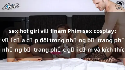 sex hot girl việt nam Phim sex cosplay: Trải nghiệm tuyệt vời của cặp đôi trong những bộ trang phục gợi cảm và kích thích