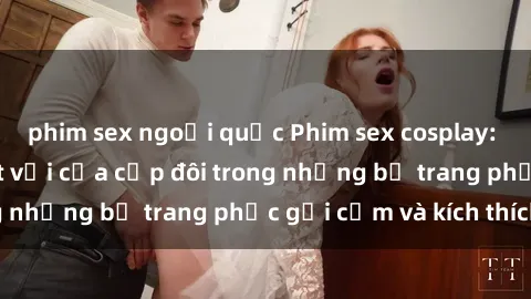 phim sex ngoại quốc Phim sex cosplay: Trải nghiệm tuyệt vời của cặp đôi trong những bộ trang phục gợi cảm và kích thích
