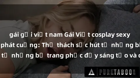 gái gọi việt nam Gái Việt cosplay sexy khiến fan hâm mộ phát cuồng: Thử thách sức hút từ những bộ trang phục đầy sáng tạo và quyến rũ!