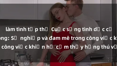 làm tình tập thể Cuộc sống tình dục của nhân viên văn phòng: Sự nghiệp và đam mê trong công việc khiến họ cảm thấy hứng thú với tình dục?