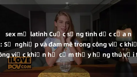 sex mỹ latinh Cuộc sống tình dục của nhân viên văn phòng: Sự nghiệp và đam mê trong công việc khiến họ cảm thấy hứng thú với tình dục?