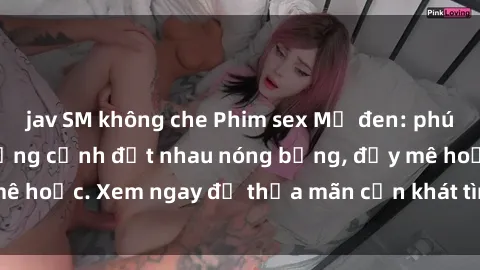 jav SM không che Phim sex Mỹ đen: phút mãnh liệt với những cảnh địt nhau nóng bỏng, đầy mê hoặc. Xem ngay để thỏa mãn cơn khát tình dục của bạn!