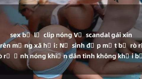 sex bị lộ clip nóng Vụ scandal gái xinh lộ hàng gây sốt trên mạng xã hội: Nữ sinh đẹp mắt bị rò rỉ ảnh nóng khiến dân tình không khỏi bất ngờ và phẫn nộ!