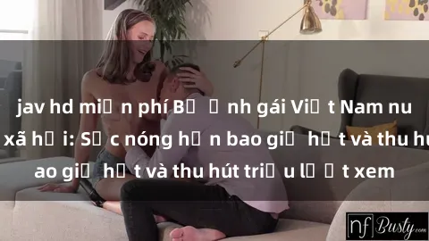 jav hd miễn phí Bộ ảnh gái Việt Nam nude gây sốt mạng xã hội: Sắc nóng hơn bao giờ hết và thu hút triệu lượt xem