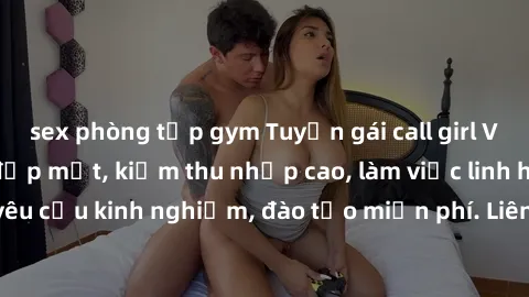 sex phòng tập gym Tuyển gái call girl Việt Nam gợi cảm, đẹp mắt, kiếm thu nhập cao, làm việc linh hoạt, không yêu cầu kinh nghiệm, đào tạo miễn phí. Liên hệ ngay để biết thêm chi tiết!