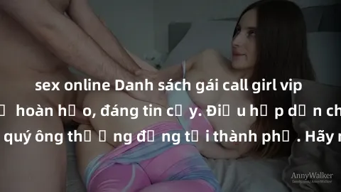 sex online Danh sách gái call girl vip chất lượng, dịch vụ hoàn hảo, đáng tin cậy. Điều hấp dẫn cho các quý ông thượng đẳng tại thành phố. Hãy nhấc máy và đặt lịch ngay!