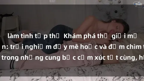 làm tình tập thể Khám phá thế giới mới với sex người lớn: trải nghiệm đầy mê hoặc và đắm chìm trong những cung bậc cảm xúc tột cùng, hứng khởi và cuốn hút.