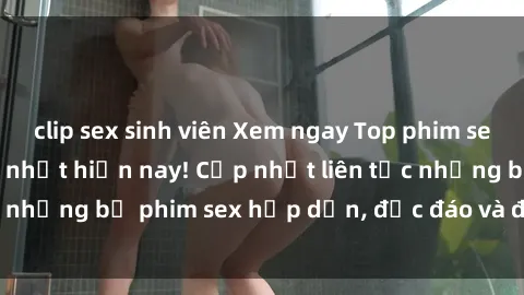 clip sex sinh viên Xem ngay Top phim sex mới nhất đang hot nhất hiện nay! Cập nhật liên tục những bộ phim sex hấp dẫn, độc đáo và đầy kích thích.