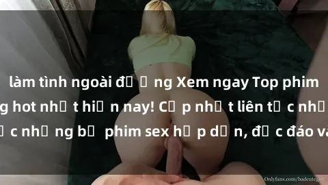 làm tình ngoài đường Xem ngay Top phim sex mới nhất đang hot nhất hiện nay! Cập nhật liên tục những bộ phim sex hấp dẫn, độc đáo và đầy kích thích.