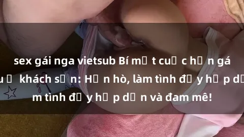sex gái nga vietsub Bí mật cuộc hẹn gái Việt lần đầu ở khách sạn: Hẹn hò, làm tình đầy hấp dẫn và đam mê!