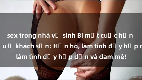sex trong nhà vệ sinh Bí mật cuộc hẹn gái Việt lần đầu ở khách sạn: Hẹn hò, làm tình đầy hấp dẫn và đam mê!