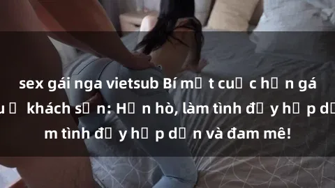 sex gái nga vietsub Bí mật cuộc hẹn gái Việt lần đầu ở khách sạn: Hẹn hò, làm tình đầy hấp dẫn và đam mê!