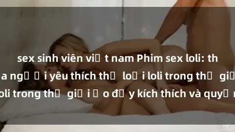 sex sinh viên việt nam Phim sex loli: thỏa mãn đam mê của người yêu thích thể loại loli trong thế giới ảo đầy kích thích và quyến rũ.