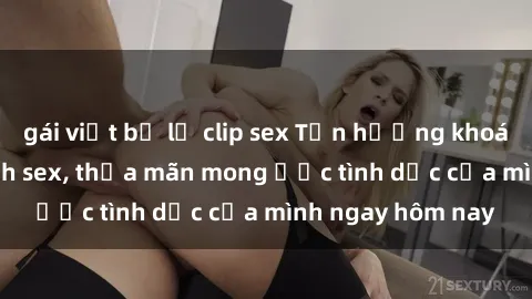 gái việt bị lộ clip sex Tận hưởng khoái cảm với gái xinh sex, thỏa mãn mong ước tình dục của mình ngay hôm nay