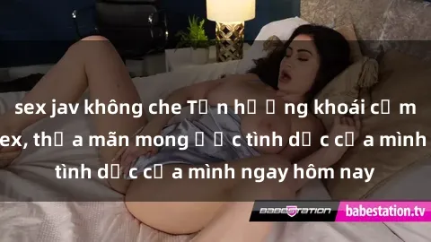 sex jav không che Tận hưởng khoái cảm với gái xinh sex, thỏa mãn mong ước tình dục của mình ngay hôm nay