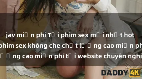 jav miễn phí Tải phim sex mới nhất hot nhất - Xem và tải phim sex không che chất lượng cao miễn phí tại website chuyên nghiệp.