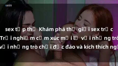 sex tập thể Khám phá thế giới sex trực tuyến: Hơn tuổi? Trải nghiệm cảm xúc mới lạ với những trò chơi độc đáo và kích thích người lớn