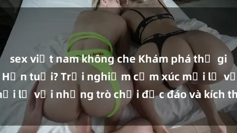 sex việt nam không che Khám phá thế giới sex trực tuyến: Hơn tuổi? Trải nghiệm cảm xúc mới lạ với những trò chơi độc đáo và kích thích người lớn