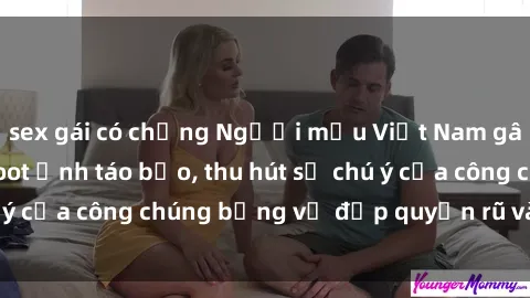 sex gái có chồng Người mẫu Việt Nam gây sốt với loạt shoot ảnh táo bạo, thu hút sự chú ý của công chúng bằng vẻ đẹp quyến rũ và gợi cảm.