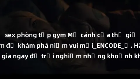 sex phòng tập gym Mở cánh cửa thế giới sex MILF Việt Nam để khám phá niềm vui mới_ENCODE_. Hãy tham gia ngay để trải nghiệm những khoảnh khắc đầy kích thích và đam mê.
