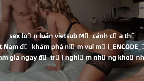 sex loạn luân vietsub Mở cánh cửa thế giới sex MILF Việt Nam để khám phá niềm vui mới_ENCODE_. Hãy tham gia ngay để trải nghiệm những khoảnh khắc đầy kích thích và đam mê.