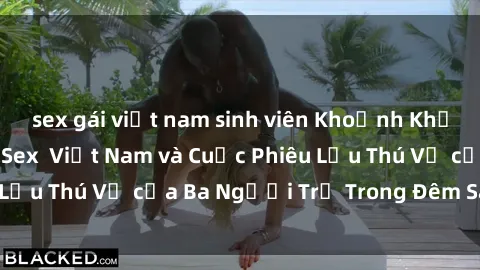 sex gái việt nam sinh viên Khoảnh Khắc Đầy Kịch Tính: Sex  Việt Nam và Cuộc Phiêu Lưu Thú Vị của Ba Người Trẻ Trong Đêm Say Đắm