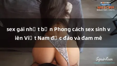 sex gái nhật bản Phong cách sex sinh viên Việt Nam độc đáo và đam mê